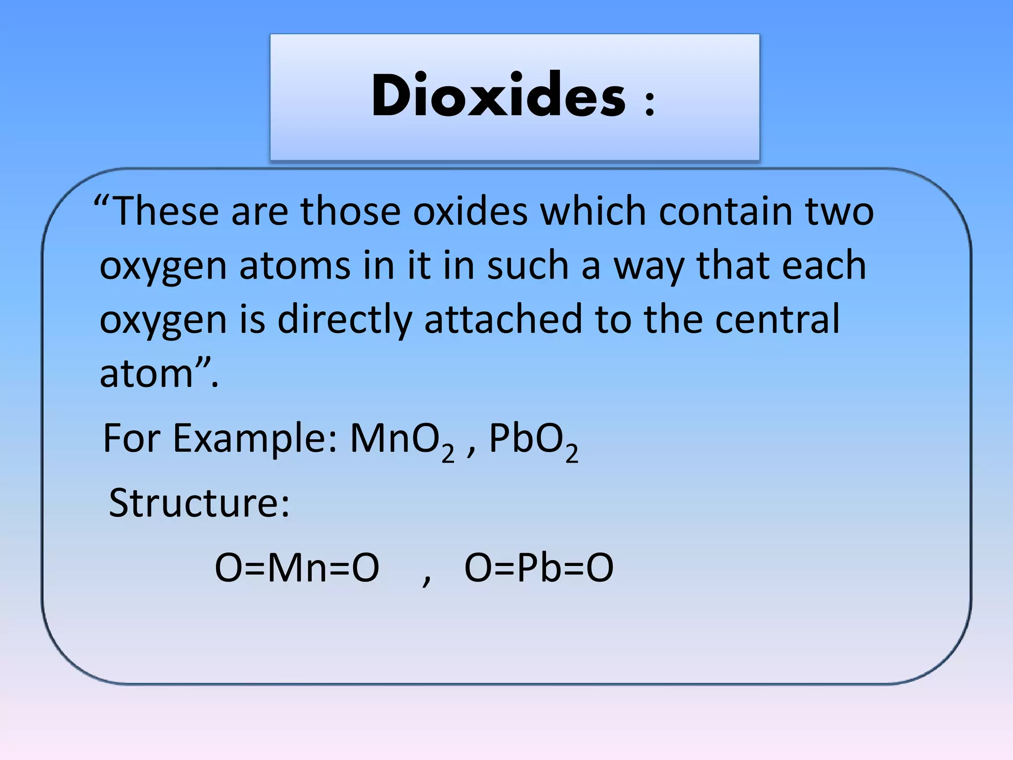 “These are those oxides which contain two
oxygen atoms in it in such a way that each
oxygen is directly attached to the central
atom”.
For Example: MnO2 , PbO2
Structure:
O=Mn=O , O=Pb=O
Dioxides :
 