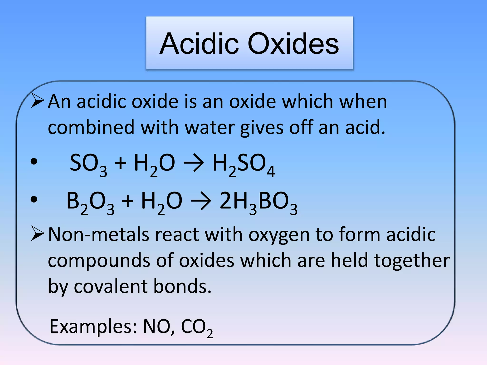 Acidic Oxides
An acidic oxide is an oxide which when
combined with water gives off an acid.
• SO3 + H2O → H2SO4
• B2O3 + H2O → 2H3BO3
Non-metals react with oxygen to form acidic
compounds of oxides which are held together
by covalent bonds.
Examples: NO, CO2
 