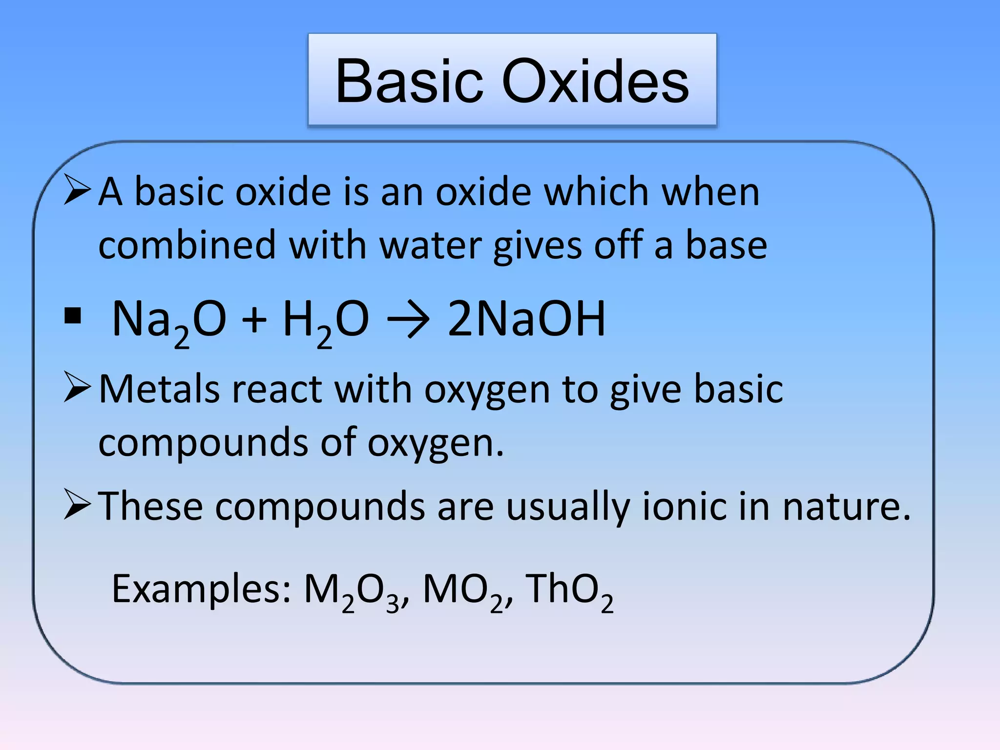 Basic Oxides
A basic oxide is an oxide which when
combined with water gives off a base
 Na2O + H2O → 2NaOH
Metals react with oxygen to give basic
compounds of oxygen.
These compounds are usually ionic in nature.
Examples: M2O3, MO2, ThO2
 