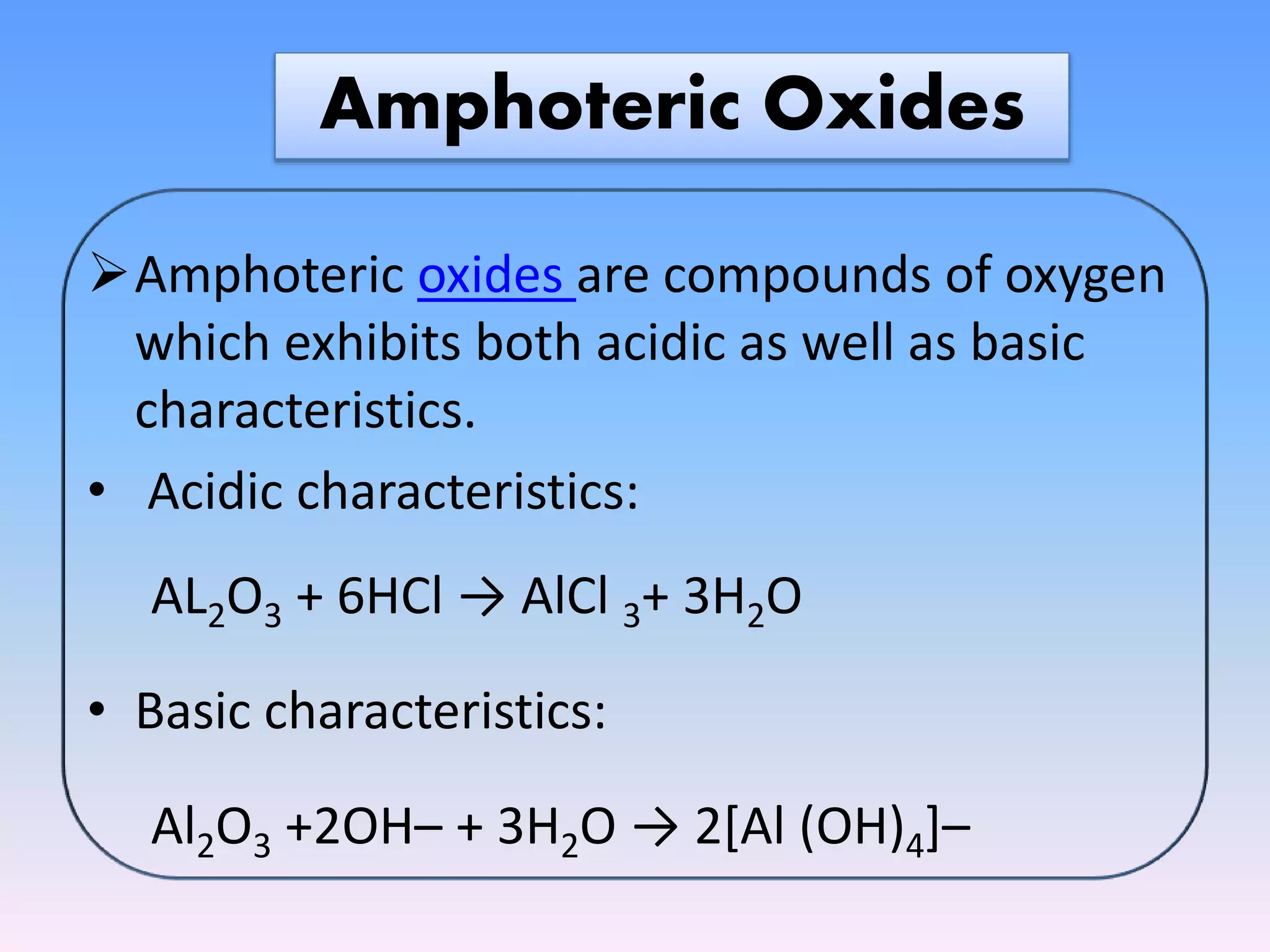 Amphoteric Oxides
Amphoteric oxides are compounds of oxygen
which exhibits both acidic as well as basic
characteristics.
• Acidic characteristics:
AL2O3 + 6HCl → AlCl 3+ 3H2O
• Basic characteristics:
Al2O3 +2OH– + 3H2O → 2[Al (OH)4]–
 