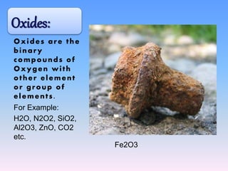Oxides are the
binary
compounds of
Oxygen with
other element
or group of
elements.
For Example:
H2O, N2O2, SiO2,
Al2O3, ZnO, CO2
etc.
Oxides:
Fe2O3
 