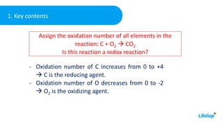 1. Key contents
- Oxidation number of C increases from 0 to +4
 C is the reducing agent.
- Oxidation number of O decreases from 0 to -2
 O2 is the oxidizing agent.
Assign the oxidation number of all elements in the
reaction: C + O2  CO2
Is this reaction a redox reaction?
 