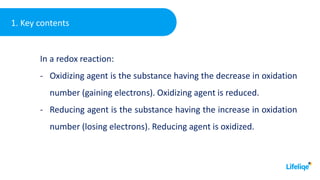 1. Key contents
In a redox reaction:
- Oxidizing agent is the substance having the decrease in oxidation
number (gaining electrons). Oxidizing agent is reduced.
- Reducing agent is the substance having the increase in oxidation
number (losing electrons). Reducing agent is oxidized.
 