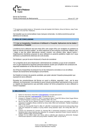 IMD006Cat 15/ 04/2008




Servei de Farmàcia
Centre d’Informació de Medicaments                                                                 Informe CFT: 10/9




*** Es suposa que podrien tractar-se 100 pacients al mes als hospitals Vall d’Hebron, Arnau de Vilanova, Josep Trueta
i Joan XXIII, 50 a Can Ruti i Viladecans.

Cal ressaltar que es comercialitzen dues marques comercials, i la oferta econòmica pot ser
definitiva en la elecció.

7. ÀREA DE CONCLUSIONS

 7.1 Lloc en terapèutica. Condicions d’utilització a l‘hospital. Aplicacions de les dades i
 conclusions a l’hospital

L’evidència de la utilització del òxid nitrós 50% amb oxigen 05% com analgèsic en pediatria es
basa en estudis de baixa qualitat i és difícil objectivar la seva eficàcia comparada. Malgrat això,
i degut a que les altres alternatives tampoc mostren una eficàcia clara, alguns autors i
Organitzacions Sanitàries proposen la seva utilització en pacients pediàtrics majors de 4 anys
sotmesos a procediments dolorosos de curta durada.

Cal destacar, que per la seva introducció s’hauria de considerar:

1er La logística de la seva dispensació i administració és complexa, ja que al ser considerat
com un gas medicinal es requereix personal entrenat i locals que compleixin les condicions de
seguretat establertes en la fitxa tècnica del medicament.

2on S’hauria d’especificar el protocol d’us en les indicacions concretes on es vol utilitzar,
indicant els tractaments farmacològics concomitants.

3er Establir el número de pacients candidats, per poder calcular l’impacte pressupostari que
suposaria la seva utilització.

Donades les característiques del fàrmac en quant a eficàcia, seguretat i cost, per la seva
utilització, és fonamental, si es decideix la seva inclusió protocolitzar estrictament el seu ús amb
un registre de dispensacions que permetés avaluar de forma prospectiva la seva utilització a
l’entorn hospitalari.


8. BIBLIOGRAFIA

    1.   Kalinox ®. Fitxa técnica. Disponible a www.agemed.es. Consultat abril de 2011.
    2.   Entonox®. Disponible a www.agemed.es. Consultat abril de 2011.
    3.   Annequin D, Carbajal R, Chauvin P, Gall O, Tourniaire B, Murat I. Fixed 50% Nitrous Oxide Oxygen Mixture
         for Painful Procedures: A French Survey. Pediatrics 2000; 105: e-472.
    4.   Hee HI, Goy RW, Ng AS. Effective reduction of anxiety and pain during venous cannulation in children: a
         comparison of analgesic efficacy conferred by nitrous oxide, EMLA and combination. Paediatr Anaesthesiol
         2003; 13 (3): 210-63
    5.   Luhmann JD, Kennedy RM, Porter FL, Miller JP, Jaffe DM. A randomized clinical trial of continuos-flow nitrous
         oxide and midazolam for sedation of young children during laceration repair. Ann Emerg Med 2001; 37:
         20-274.
    6.   Luhmann JD, Schootman M, Luhmann SJ, Kennedy RM. A randomised comparison of nitrous oxide plus
         hematoma block versus ketamine plus midazolam for emergency department forearm fracture reduction in
         children. Pediatrics 2006; (4):e1078-e10865
    7.   Carbajal R et al. EMLA cream and nitrous oxide to alleviate pain induced by palivizumab (Synagis)
         intramuscular injections in infants and young children. Pediatrics. 2008; 121(6):e1591-8.




                                                         10
                                       Centre col·laborador de l’ISMP-Espanya
                                       Institute for Safe Medication Practices
 