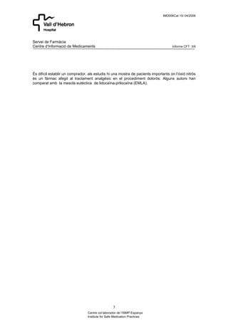 IMD006Cat 15/ 04/2008




Servei de Farmàcia
Centre d’Informació de Medicaments                                                   Informe CFT: 3/9




És difícil establir un comprador, als estudis hi una mostra de pacients importants on l’óxid nitròs
és un fàrmac afegit al tractament analgèsic en el procediment doloròs. Alguns autors han
comparat amb la mescla eutèctica de lidocaïna-prilocaïna (EMLA).




                                                  3
                                 Centre col·laborador de l’ISMP-Espanya
                                 Institute for Safe Medication Practices
 