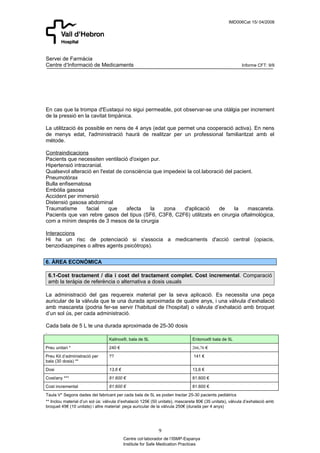 IMD006Cat 15/ 04/2008




Servei de Farmàcia
Centre d’Informació de Medicaments                                                                      Informe CFT: 9/9




En cas que la trompa d'Eustaqui no sigui permeable, pot observar-se una otàlgia per increment
de la pressió en la cavitat timpànica.

La utilització és possible en nens de 4 anys (edat que permet una cooperació activa). En nens
de menys edat, l'administració haurà de realitzar per un professional familiaritzat amb el
mètode.

Contraindicacions
Pacients que necessiten ventilació d'oxigen pur.
Hipertensió intracranial.
Qualsevol alteració en l'estat de consciència que impedeixi la col.laboració del pacient.
Pneumotòrax
Bulla enfisematosa
Embòlia gasosa
Accident per immersió
Distensió gasosa abdominal
Traumatisme       facial   que     afecta    la   zona    d'aplicació     de     la   mascareta.
Pacients que van rebre gasos del tipus (SF6, C3F8, C2F6) utilitzats en cirurgia oftalmològica,
com a mínim després de 3 mesos de la cirurgia

Interaccions
Hi ha un risc de potenciació si s'associa a medicaments d'acció central (opiacis,
benzodiazepines o altres agents psicòtrops).


6. ÀREA ECONÒMICA

 6.1-Cost tractament / dia i cost del tractament complet. Cost incremental. Comparació
 amb la teràpia de referència o alternativa a dosis usuals

La administració del gas requereix material per la seva aplicació. Es necessita una peça
auricular de la vàlvula que te una durada aproximada de quatre anys, i una vàlvula d’exhalació
amb mascareta (podria fer-se servir l’habitual de l’hospital) o vàlvula d’exhalació amb broquet
d’un sol ús, per cada administració.

Cada bala de 5 L te una durada aproximada de 25-30 dosis
.
                                 Kalinox®, bala de 5L                         Entonox® bala de 5L
Preu unitari *                   240 €                                        266,76 €
Preu Kit d’administració per     ??                                            141 €
bala (30 dosis) **
Dosi                             13,6 €                                       13,6 €
Cost/any ***                     81.600 €                                     81.600 €
Cost incremental                 81.600 €                                     81.600 €
Taula V* Segons dades del fabricant per cada bala de 5L es poden tractar 25-30 pacients pediàtrics
** Inclou material d’un sol ús: vàlvula d’exhalació 125€ (50 unitats), mascareta 80€ (35 unitats), vàlvula d’exhalació amb
broquet 45€ (10 unitats) i altre material: peça auricular de la vàlvula 250€ (durada per 4 anys)




                                                            9
                                          Centre col·laborador de l’ISMP-Espanya
                                          Institute for Safe Medication Practices
 