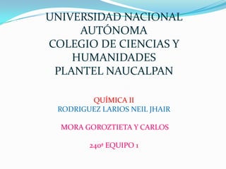 UNIVERSIDAD NACIONAL
     AUTÓNOMA
COLEGIO DE CIENCIAS Y
    HUMANIDADES
 PLANTEL NAUCALPAN

        QUÍMICA II
 RODRIGUEZ LARIOS NEIL JHAIR

  MORA GOROZTIETA Y CARLOS

        240ª EQUIPO 1
 