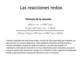 Las reacciones redox
Estamos rodeados de reacciones redox, muchas de ellas ignoradas por nosotros, ya
que ocurren en nuestro organismo. Otras podemos divisarlas perfectamente a
nuestro alrededor, cuando se oxida una tuerca, o una bici que quedó a la
intemperie. Este tipo de reacciones es muy importante para la industria, ya que es
la que se utiliza para almacenar energía en una batería o pila, alejando el cátodo del
ánodo y aprovechando el pasaje de electrones por un conector.
Fórmula de la reacción
 