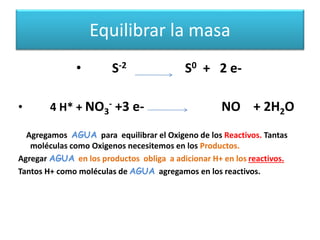 Equilibrar la masa
• S-2 S0 + 2 e-
• 4 H* + NO3
- +3 e- NO + 2H2O
Agregamos AGUA para equilibrar el Oxigeno de los Reactivos. Tantas
moléculas como Oxigenos necesitemos en los Productos.
Agregar AGUA en los productos obliga a adicionar H+ en los reactivos.
Tantos H+ como moléculas de AGUA agregamos en los reactivos.
 