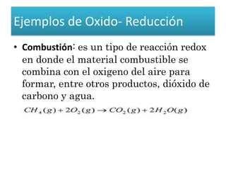 Ejemplos de Oxido- Reducción
• Combustión: es un tipo de reacción redox
en donde el material combustible se
combina con el oxigeno del aire para
formar, entre otros productos, dióxido de
carbono y agua.
 