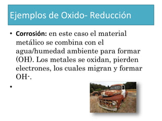 Ejemplos de Oxido- Reducción
• Corrosión: en este caso el material
metálico se combina con el
agua/humedad ambiente para formar
(OH). Los metales se oxidan, pierden
electrones, los cuales migran y formar
OH-.
•
 