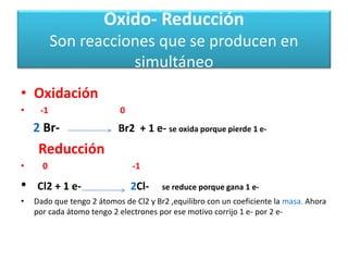 Oxido- Reducción
Son reacciones que se producen en
simultáneo
• Oxidación
• -1 0
2 Br- Br2 + 1 e- se oxida porque pierde 1 e-
Reducción
• 0 -1
• Cl2 + 1 e- 2Cl- se reduce porque gana 1 e-
• Dado que tengo 2 átomos de Cl2 y Br2 ,equilibro con un coeficiente la masa. Ahora
por cada átomo tengo 2 electrones por ese motivo corrijo 1 e- por 2 e-
 