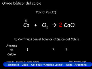 Ca  +  O 2    Calcio: Ca (II) II Óxido básico: del calcio CaO 2 b) Continuas con el balance atómico del Calcio Átomos de Calcio 1 2  