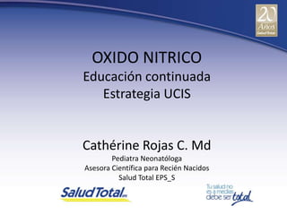 OXIDO NITRICO
Educación continuada
   Estrategia UCIS


Cathérine Rojas C. Md
        Pediatra Neonatóloga
Asesora Científica para Recién Nacidos
          Salud Total EPS_S
 