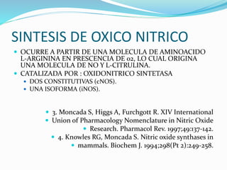 SINTESIS DE OXICO NITRICO
 OCURRE A PARTIR DE UNA MOLECULA DE AMINOACIDO
L-ARGININA EN PRESCENCIA DE 02, LO CUAL ORIGINA
UNA MOLECULA DE NO Y L-CITRULINA.
 CATALIZADA POR : OXIDONITRICO SINTETASA
 DOS CONSTITUTIVAS (cNOS).
 UNA ISOFORMA (iNOS).
 3. Moncada S, Higgs A, Furchgott R. XIV International
 Union of Pharmacology Nomenclature in Nitric Oxide
 Research. Pharmacol Rev. 1997;49:137-142.
 4. Knowles RG, Moncada S. Nitric oxide synthases in
 mammals. Biochem J. 1994;298(Pt 2):249-258.
 
