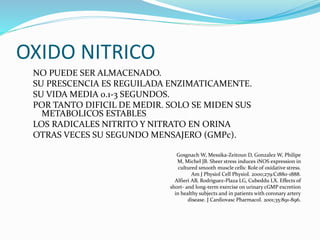 OXIDO NITRICO
NO PUEDE SER ALMACENADO.
SU PRESCENCIA ES REGUILADA ENZIMATICAMENTE.
SU VIDA MEDIA 0.1-3 SEGUNDOS.
POR TANTO DIFICIL DE MEDIR. SOLO SE MIDEN SUS
METABOLICOS ESTABLES
LOS RADICALES NITRITO Y NITRATO EN ORINA
OTRAS VECES SU SEGUNDO MENSAJERO (GMPc).
Gosgnach W, Messika-Zeitoun D, Gonzalez W, Philipe
M, Michel JB. Sheer stress induces iNOS expression in
cultured smooth muscle cells: Role of oxidative stress.
Am J Physiol Cell Physiol. 2000;279:C1880-1888.
Alfieri AB, Rodriguez-Plaza LG, Cubeddu LX. Effects of
short- and long-term exercise on urinary cGMP excretion
in healthy subjects and in patients with coronary artery
disease. J Cardiovasc Pharmacol. 2001;35:891-896.
 