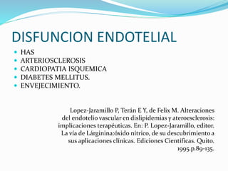 DISFUNCION ENDOTELIAL
 HAS
 ARTERIOSCLEROSIS
 CARDIOPATIA ISQUEMICA
 DIABETES MELLITUS.
 ENVEJECIMIENTO.
Lopez-Jaramillo P, Terán E Y, de Felix M. Alteraciones
del endotelio vascular en dislipidemias y ateroesclerosis:
implicaciones terapéuticas. En: P. Lopez-Jaramillo, editor.
La vía de Lárginina:óxido nítrico, de su descubrimiento a
sus aplicaciones clínicas. Ediciones Científicas. Quito.
1995.p.89-135.
 