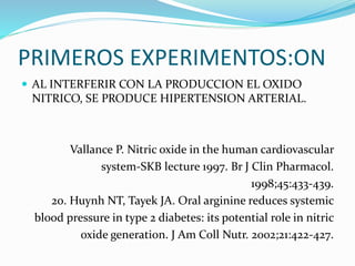 PRIMEROS EXPERIMENTOS:ON
 AL INTERFERIR CON LA PRODUCCION EL OXIDO
NITRICO, SE PRODUCE HIPERTENSION ARTERIAL.
Vallance P. Nitric oxide in the human cardiovascular
system-SKB lecture 1997. Br J Clin Pharmacol.
1998;45:433-439.
20. Huynh NT, Tayek JA. Oral arginine reduces systemic
blood pressure in type 2 diabetes: its potential role in nitric
oxide generation. J Am Coll Nutr. 2002;21:422-427.
 