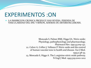 EXPERIMENTOS :ON
 LA INHIBICION CRONICA PRODUCE HAS SEVERA, PERDIDA DE
VASCULARIDAD DEL SNC Y RIÑON, ADEMAS DE ARTERIOSCLEROSIS.
Moncada S, Palmer RMJ, Higgs EA. Nitric oxide:
Physiology, pathophysiology and pharmacology.
Pharmacol Rev. 1991;43:109-142.
22. Calver A, Collier J, Vallance P. Nitric oxide and the control
of human vascular tone in health and disease. Eur J Med.
1993;2:48-53.
23. Moncada S, Higgs A. The L-arginine-nitric oxide pathway.
N Engl J Med. 1993;329:2002-2012
 