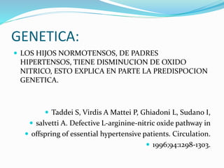 GENETICA:
 LOS HIJOS NORMOTENSOS, DE PADRES
HIPERTENSOS, TIENE DISMINUCION DE OXIDO
NITRICO, ESTO EXPLICA EN PARTE LA PREDISPOCION
GENETICA.
 Taddei S, Virdis A Mattei P, Ghiadoni L, Sudano I,
 salvetti A. Defective L-arginine-nitric oxide pathway in
 offspring of essential hypertensive patients. Circulation.
 1996;94:1298-1303.
 
