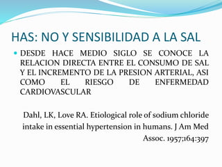 HAS: NO Y SENSIBILIDAD A LA SAL
 DESDE HACE MEDIO SIGLO SE CONOCE LA
RELACION DIRECTA ENTRE EL CONSUMO DE SAL
Y EL INCREMENTO DE LA PRESION ARTERIAL, ASI
COMO EL RIESGO DE ENFERMEDAD
CARDIOVASCULAR
Dahl, LK, Love RA. Etiological role of sodium chloride
intake in essential hypertension in humans. J Am Med
Assoc. 1957;164:397
 