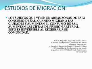 ESTUDIOS DE MIGRACION:
 LOS SUJETOS QUE VIVEN EN AREAS ZONAS DE BAJO
CONSUMO DE SAL, CUANDO MIGRAN A LAS
CIUDADES Y AUMENTAN EL CONSUMO DE SAL,
AUMENTAN LAS CIFRAS DE PRESION ARTERIAL,
ESTO ES REVERSIBLE AL REGRESAR A SU
COMUNIDAD.
Forte JG, Miguel JM, Miguel MJ, de Pádua F, Rose
G. Salt and blood pressure: A community trial. J Hum
Hypertens. 1989;3:179-184.
32. Carvalho JJ, Baruzzi RG, Howard PF, Poulter N, Alpers
MP, Franco LJ, et al. Blood pressure in four remote
populations in the INTERSALT Study. Hypertension.
1989;14:238-246
 