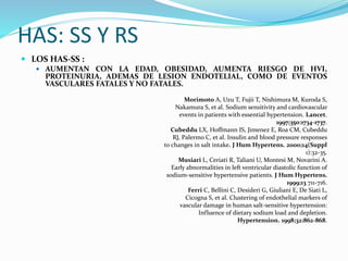 HAS: SS Y RS
 LOS HAS-SS :
 AUMENTAN CON LA EDAD, OBESIDAD, AUMENTA RIESGO DE HVI,
PROTEINURIA, ADEMAS DE LESION ENDOTELIAL, COMO DE EVENTOS
VASCULARES FATALES Y NO FATALES.
Morimoto A, Uzu T, Fujii T, Nishimura M, Kuroda S,
Nakamura S, et al. Sodium sensitivity and cardiovascular
events in patients with essential hypertension. Lancet.
1997;350:1734-1737.
Cubeddu LX, Hoffmann IS, Jimenez E, Roa CM, Cubeddu
RJ, Palermo C, et al. Insulin and blood pressure responses
to changes in salt intake. J Hum Hypertens. 2000;14(Suppl
1):32-35.
Musiari L, Ceriati R, Taliani U, Montesi M, Novarini A.
Early abnormalities in left ventricular diastolic function of
sodium-sensitive hypertensive patients. J Hum Hypertens.
1999;13 711-716.
Ferri C, Bellini C, Desideri G, Giuliani E, De Siati L,
Cicogna S, et al. Clustering of endothelial markers of
vascular damage in human salt-sensitive hypertension:
Influence of dietary sodium load and depletion.
Hypertension. 1998;32:862-868.
 