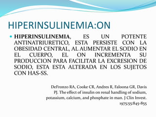 HIPERINSULINEMIA:ON
 HIPERINSULINEMIA, ES UN POTENTE
ANTINATRIURETICO, ESTA PERSISTE CON LA
OBESIDAD CENTRAL, AL AUMENTAR EL SODIO EN
EL CUERPO, EL ON INCREMENTA SU
PRODUCCION PARA FACILITAR LA EXCRESION DE
SODIO, ESTA ESTA ALTERADA EN LOS SUJETOS
CON HAS-SS.
DeFronzo RA, Cooke CR, Andres R, Faloona GR, Davis
PJ. The effect of insulin on renal handling of sodium,
potassium, calcium, and phosphate in man. J Clin Invest.
1975;55:845-855
 