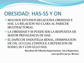 OBESIDAD: HAS-SS Y ON
 MUCHOS ESTUDIOS RELACIONA OBESIDAD E
HAS. LA RELACION NO CLARA AL PARECER
MULTIFACTORIAL
 LA OBESIDAD Y SS PUEDE SER LA RESPUESTA DE
MAYOR PREVALENCIA DE HAS.
 EL DAÑO DE ENDOTELIA RENAL, DISMINUCION
DE ON, LO CUAL CONDUCE A RETENCION DE
SODIO, SS Y CON ELLO HAS.
Rocchini AP. Obesity hypertension. Am J Hypertens.
2002;15(2Pt2):50-52. Review
 