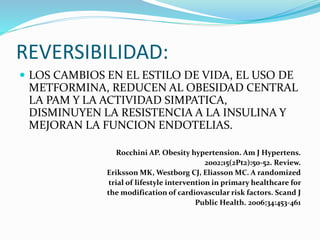 REVERSIBILIDAD:
 LOS CAMBIOS EN EL ESTILO DE VIDA, EL USO DE
METFORMINA, REDUCEN AL OBESIDAD CENTRAL
LA PAM Y LA ACTIVIDAD SIMPATICA,
DISMINUYEN LA RESISTENCIA A LA INSULINA Y
MEJORAN LA FUNCION ENDOTELIAS.
Rocchini AP. Obesity hypertension. Am J Hypertens.
2002;15(2Pt2):50-52. Review.
Eriksson MK, Westborg CJ, Eliasson MC. A randomized
trial of lifestyle intervention in primary healthcare for
the modification of cardiovascular risk factors. Scand J
Public Health. 2006;34:453-461
 