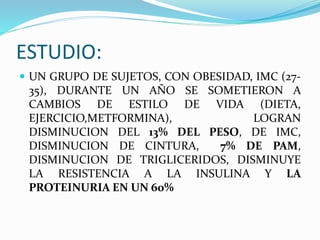 ESTUDIO:
 UN GRUPO DE SUJETOS, CON OBESIDAD, IMC (27-
35), DURANTE UN AÑO SE SOMETIERON A
CAMBIOS DE ESTILO DE VIDA (DIETA,
EJERCICIO,METFORMINA), LOGRAN
DISMINUCION DEL 13% DEL PESO, DE IMC,
DISMINUCION DE CINTURA, 7% DE PAM,
DISMINUCION DE TRIGLICERIDOS, DISMINUYE
LA RESISTENCIA A LA INSULINA Y LA
PROTEINURIA EN UN 60%
 