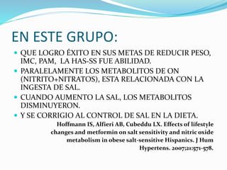 EN ESTE GRUPO:
 QUE LOGRO ÉXITO EN SUS METAS DE REDUCIR PESO,
IMC, PAM, LA HAS-SS FUE ABILIDAD.
 PARALELAMENTE LOS METABOLITOS DE ON
(NITRITO+NITRATOS), ESTA RELACIONADA CON LA
INGESTA DE SAL.
 CUANDO AUMENTO LA SAL, LOS METABOLITOS
DISMINUYERON.
 Y SE CORRIGIO AL CONTROL DE SAL EN LA DIETA.
Hoffmann IS, Alfieri AB, Cubeddu LX. Effects of lifestyle
changes and metformin on salt sensitivity and nitric oxide
metabolism in obese salt-sensitive Hispanics. J Hum
Hypertens. 2007;21:571-578.
 