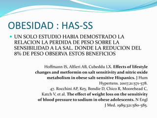OBESIDAD : HAS-SS
 UN SOLO ESTUDIO HABIA DEMOSTRADO LA
RELACION LA PERDIDA DE PESO SOBRE LA
SENSIBILIDAD A LA SAL. DONDE LA REDUCION DEL
8% DE PESO OBSERVA ESTOS BENEFICIOS
Hoffmann IS, Alfieri AB, Cubeddu LX. Effects of lifestyle
changes and metformin on salt sensitivity and nitric oxide
metabolism in obese salt-sensitive Hispanics. J Hum
Hypertens. 2007;21:571-578.
47. Rocchini AP, Key, Bondie D, Chico R, Moorehead C,
Katch V, et al. The effect of weight loss on the sensitivity
of blood pressure to sodium in obese adolescents. N Engl
J Med. 1989;321:580-585.
 