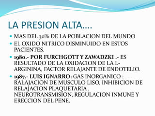 LA PRESION ALTA….
 MAS DEL 30% DE LA POBLACION DEL MUNDO
 EL OXIDO NITRICO DISMINUIDO EN ESTOS
PACIENTES.
 1980.- POR FURCHGOTT Y ZAWADZKI .- ES
RESULTADO DE LA OXIDACION DE LA L-
ARGININA, FACTOR RELAJANTE DE ENDOTELIO.
 1987.- LUIS IGNARRO: GAS INORGANICO :
RALAJACION DE MUSCULO LISO, INHIBICION DE
RELAJACION PLAQUETARIA ,
NEUROTRANSMISION, REGULACION INMUNE Y
ERECCION DEL PENE.
 