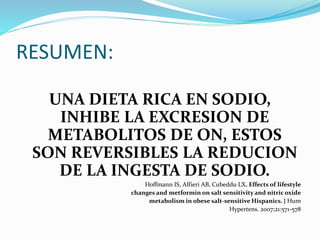 RESUMEN:
UNA DIETA RICA EN SODIO,
INHIBE LA EXCRESION DE
METABOLITOS DE ON, ESTOS
SON REVERSIBLES LA REDUCION
DE LA INGESTA DE SODIO.
Hoffmann IS, Alfieri AB, Cubeddu LX. Effects of lifestyle
changes and metformin on salt sensitivity and nitric oxide
metabolism in obese salt-sensitive Hispanics. J Hum
Hypertens. 2007;21:571-578
 
