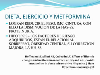 DIETA, EJERCICIO Y METFORMINA
 LOGRAN REDUCIR EL PESO, IMC, CINTURA, CON
ELLO LA DISMINUCION DE LA HAS-SS,
PROTEINURIA.
 HIPOTESIS.- LOS FACTORES DE RIESGO
ADQUIRIDOS, ESTAN EL RELACION AL
SOBREPESO, OBESIDAD CENTRAL, SU CORRECION
MAJORA, LA HH-SS.
Hoffmann IS, Alfieri AB, Cubeddu LX. Effects of lifestyle
changes and metformin on salt sensitivity and nitric oxide
metabolism in obese salt-sensitive Hispanics. J Hum
Hypertens. 2007;21:571-578
 