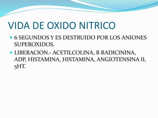 VIDA DE OXIDO NITRICO
 6 SEGUNDOS Y ES DESTRUIDO POR LOS ANIONES
SUPEROXIDOS.
 LIBERACION.- ACETILCOLINA, B RADICININA,
ADP, HISTAMINA, HISTAMINA, ANGIOTENSINA II,
5HT.
 