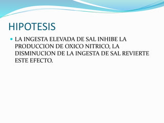 HIPOTESIS
 LA INGESTA ELEVADA DE SAL INHIBE LA
PRODUCCION DE OXICO NITRICO, LA
DISMINUCION DE LA INGESTA DE SAL REVIERTE
ESTE EFECTO.
 