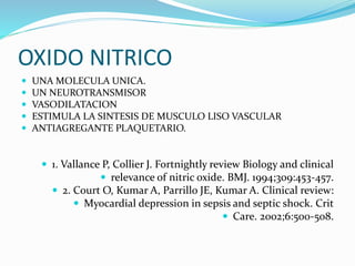 OXIDO NITRICO
 UNA MOLECULA UNICA.
 UN NEUROTRANSMISOR
 VASODILATACION
 ESTIMULA LA SINTESIS DE MUSCULO LISO VASCULAR
 ANTIAGREGANTE PLAQUETARIO.
 1. Vallance P, Collier J. Fortnightly review Biology and clinical
 relevance of nitric oxide. BMJ. 1994;309:453-457.
 2. Court O, Kumar A, Parrillo JE, Kumar A. Clinical review:
 Myocardial depression in sepsis and septic shock. Crit
 Care. 2002;6:500-508.
 