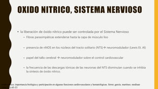 OXIDO NITRICO, SISTEMA NERVIOSO
• la liberación de óxido nítrico puede ser controlada por el Sistema Nervioso
– Fibras parasimpáticas extenderse hasta la capa de músculo liso
– presencia de nNOS en los núcleos del tracto solitario (NTS) neuromodulador (Lewis Et. Al)
– papel del tallo cerebral  neuromodulador sobre el control cardiovascular
– la frecuencia de las descargas tónicas de las neuronas del NTS disminuían cuando se inhibía
la síntesis de óxido nítrico.
óxido nítrico. importancia biológica y participación en algunas funciones cardiovasculares y hematológicas. ferrer. garcía. martínez. medisan
1998;2(3):45-53
 