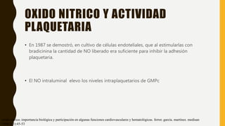 OXIDO NITRICO Y ACTIVIDAD
PLAQUETARIA
• En 1987 se demostró, en cultivo de células endoteliales, que al estimularlas con
bradicinina la cantidad de NO liberado era suficiente para inhibir la adhesión
plaquetaria.
• El NO intraluminal elevo los niveles intraplaquetarios de GMPc
óxido nítrico. importancia biológica y participación en algunas funciones cardiovasculares y hematológicas. ferrer. garcía. martínez. medisan
1998;2(3):45-53
 