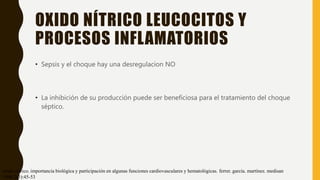 OXIDO NÍTRICO LEUCOCITOS Y
PROCESOS INFLAMATORIOS
• Sepsis y el choque hay una desregulacion NO
• La inhibición de su producción puede ser beneficiosa para el tratamiento del choque
séptico.
óxido nítrico. importancia biológica y participación en algunas funciones cardiovasculares y hematológicas. ferrer. garcía. martínez. medisan
1998;2(3):45-53
 