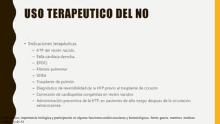 USO TERAPEUTICO DEL NO
• Indicaciones terapéuticas
– HTP del recién nacido,
– Falla cardíaca derecha,
– EPOC)
– Fibrosis pulmonar
– SDRA
– Trasplante de pulmón
– Diagnóstico de reversibilidad de la HTP previo al trasplante de corazón
– Corrección de cardiopatías congénitas en recién nacidos
– Administración preventiva de la HTP, en pacientes de alto riesgo después de la circulación
extracorpórea.
óxido nítrico. importancia biológica y participación en algunas funciones cardiovasculares y hematológicas. ferrer. garcía. martínez. medisan
1998;2(3):45-53
 