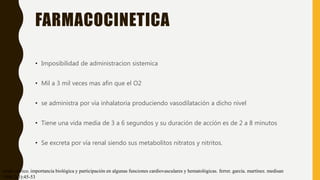 FARMACOCINETICA
• Imposibilidad de administracion sistemica
• Mil a 3 mil veces mas afin que el O2
• se administra por vía inhalatoria produciendo vasodilatación a dicho nivel
• Tiene una vida media de 3 a 6 segundos y su duración de acción es de 2 a 8 minutos
• Se excreta por vía renal siendo sus metabolitos nitratos y nitritos.
óxido nítrico. importancia biológica y participación en algunas funciones cardiovasculares y hematológicas. ferrer. garcía. martínez. medisan
1998;2(3):45-53
 