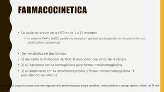 FARMACOCINETICA
• Su inicio de acción en la HTP es de 1 a 15 minutos.
– La mejoría PAP y SatO2 puede ser abrupta o gradual (postoperatorios de pacientes con
cardiopatías congénitas)
• Se metaboliza en tres formas:
• 1) mediante la formación de NO2 al reaccionar con el O2 de la sangre
• 2) al reaccionar con la hemoglobina para formar metahemoglobina
• 3) al combinarse con la deoxihemoglobina y formar nitrosohemoglobina 
persistiendo sus efectos
óxido nítrico un gas tóxico que actúa como regulador de la presión sanguínea josep j. centellesa , cristina estebanb y santiago imperial. offarm. vol 23 núm
11. 2004
 