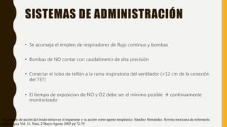 SISTEMAS DE ADMINISTRACIÓN
• Se aconseja el empleo de respiradores de flujo continuo y bombas
• Bombas de NO contar con caudalimetro de alta precisión
• Conectar el tubo de teflón a la rama inspiratoria del ventilador (<12 cm de la conexión
del TET)
• El tiempo de exposicion de NO y O2 debe ser el mínimo posible  continuamente
monitorizado
Mecanismo de acción del óxido nítrico en el organismo y su acción como agente terapéutico. Sánchez Hernández. Revista mexicana de enfermería
cardiológica Vol. 11, Núm. 2 Mayo-Agosto 2003 pp 72-76
 