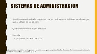SISTEMAS DE ADMINISTRACION
• Se utilizan aparatos de electroquímica que son suficientemente fiables para los rangos
que se utilizan de 5 a 50 ppm
• Quimioluminiscencia mayor exactitud
• Formula:
– (NO)INSP= VNO X NO BAL / VM
Mecanismo de acción del óxido nítrico en el organismo y su acción como agente terapéutico. Sánchez Hernández. Revista mexicana de enfermería
cardiológica Vol. 11, Núm. 2 Mayo-Agosto 2003 pp 72-76
 