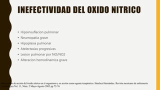 INEFECTIVIDAD DEL OXIDO NITRICO
• Hipoinsuflacion pulmonar
• Neumopatia grave
• Hipoplasia pulmonar
• Atelectasias progresivas
• Lesion pulmonar por NO/NO2
• Alteracion hemodinamica grave
Mecanismo de acción del óxido nítrico en el organismo y su acción como agente terapéutico. Sánchez Hernández. Revista mexicana de enfermería
cardiológica Vol. 11, Núm. 2 Mayo-Agosto 2003 pp 72-76
 
