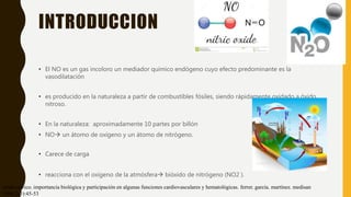 INTRODUCCION
• El NO es un gas incoloro un mediador químico endógeno cuyo efecto predominante es la
vasodilatación
• es producido en la naturaleza a partir de combustibles fósiles, siendo rápidamente oxidado a óxido
nitroso.
• En la naturaleza: aproximadamente 10 partes por billón
• NO un átomo de oxígeno y un átomo de nitrógeno.
• Carece de carga
• reacciona con el oxígeno de la atmósfera bióxido de nitrógeno (NO2 ).
óxido nítrico. importancia biológica y participación en algunas funciones cardiovasculares y hematológicas. ferrer. garcía. martínez. medisan
1998;2(3):45-53
 