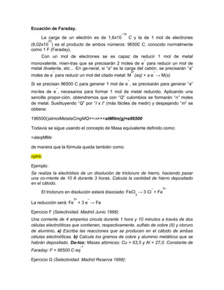 Ecuación de Faraday.
La carga de un electrón es de 1,6x10
–19
C y la de 1 mol de electrones
(6,02x10
23
) es el producto de ambos números: 96500 C, conocido normalmente
como 1 F (Faraday).
Con un mol de electrones se es capaz de reducir 1 mol de metal
monovalente, mien-tras que se precisarán 2 moles de e
–
para reducir un mol de
metal divalente, etc… En ge-neral, si “a” es la carga del catión, se precisarán “a”
moles de e
–
para reducir un mol del citado metal: M
a+
(aq) + a e
–
→ M(s)
Si se precisan 96500 C para generar 1 mol de e
–
, se precisarán para generar “a”
mo-les de e
–
, necesarios para formar 1 mol de metal reducido. Aplicando una
sencilla propor-ción, obtendremos que con “Q” culombios se formarán “n” moles
de metal. Sustituyendo “Q” por “I x t” (más fáciles de medir) y despejando “m” se
obtiene:
196500()atmolMetalaCmgMQ×=⇒×××atMItm(g)=a96500
Todavía se sigue usando el concepto de Masa equivalente definido como:
=ateqMMx
de manera que la fórmula queda también como:
njiihh
Ejemplo:
Se realiza la electrólisis de un disolución de tricloruro de hierro, haciendo pasar
una co-rriente de 10 A durante 3 horas. Calcula la cantidad de hierro depositado
en el cátodo.
El tricloruro en disolución estará disociado: FeCl
3
→ 3 Cl
–
+ Fe
3+
La reducción será: Fe
3+
+ 3 e
–
→ Fe
Ejercicio F (Selectividad. Madrid Junio 1998):
Una corriente de 4 amperios circula durante 1 hora y 10 minutos a través de dos
células electrolíticas que contienen, respectivamente, sulfato de cobre (II) y cloruro
de aluminio, a) Escriba las reacciones que se producen en el cátodo de ambas
células electrolíticas. b) Calcule los gramos de cobre y aluminio metálicos que se
habrán depositado. Da-tos: Masas atómicas: Cu = 63,5 y Al = 27,0. Constante de
Faraday: F = 96500 C·eq
-1
Ejercicio G (Selectividad. Madrid Reserva 1998):
 